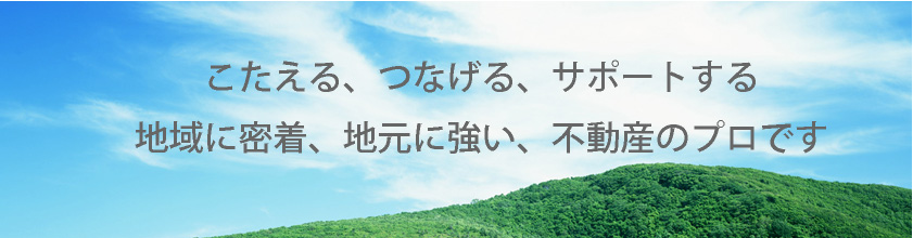 こたえる、つなげる、サポートする　地域に密着、地元に強い、不動産のプロです